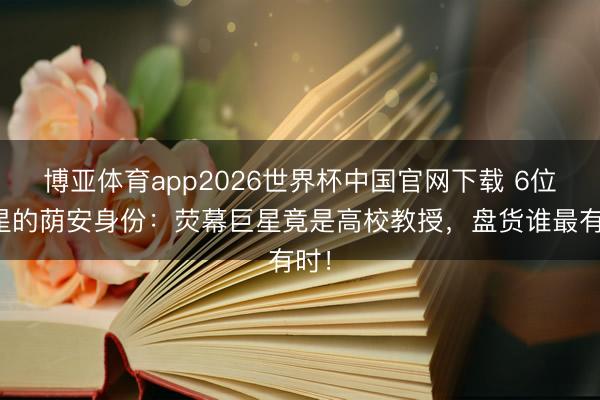 博亚体育app2026世界杯中国官网下载 6位明星的荫安身份：荧幕巨星竟是高校教授，盘货谁最有时！