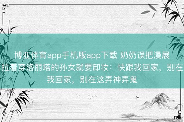 博亚体育app手机版app下载 奶奶误把漫展当“唱戏”，拉着穿洛丽塔的孙女就要卸妆：快跟我回家，别在这弄神弄鬼