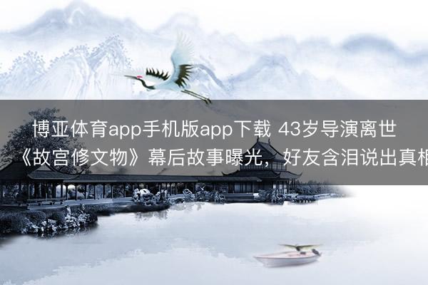 博亚体育app手机版app下载 43岁导演离世！《故宫修文物》幕后故事曝光，好友含泪说出真相