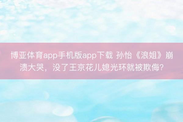 博亚体育app手机版app下载 孙怡《浪姐》崩溃大哭，没了王京花儿媳光环就被欺侮？