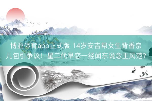 博亚体育app正式版 14岁安吉帮女生背香奈儿包引争议！星二代早恋一经闻东说念主风范？