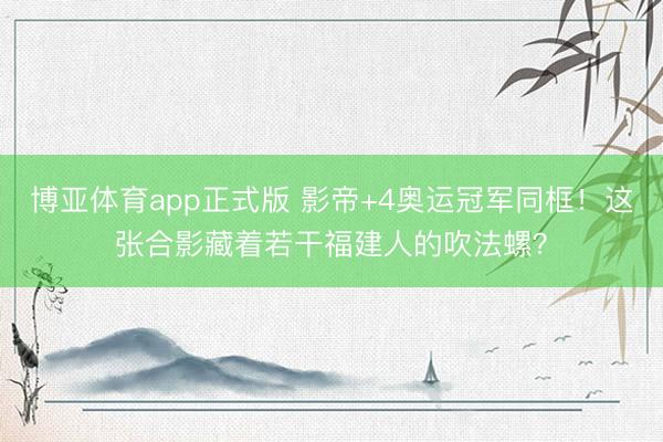 博亚体育app正式版 影帝+4奥运冠军同框！这张合影藏着若干福建人的吹法螺？