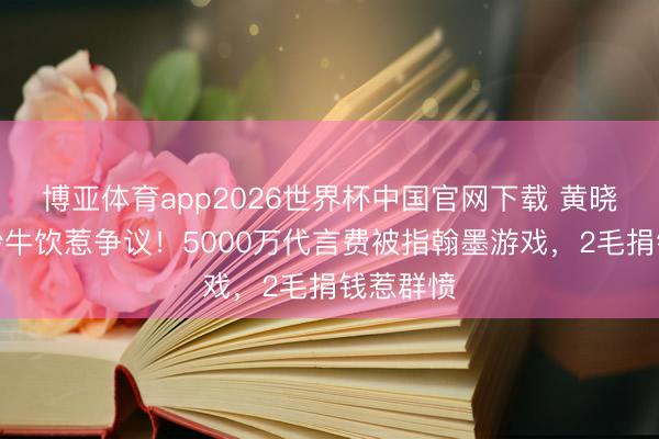博亚体育app2026世界杯中国官网下载 黄晓明穿婚纱牛饮惹争议！5000万代言费被指翰墨游戏，2毛捐钱惹群愤