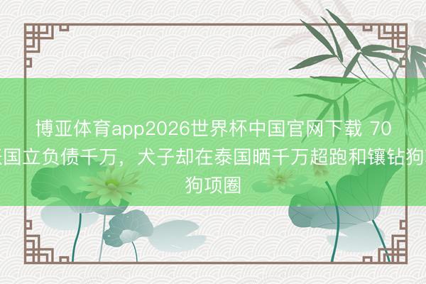 博亚体育app2026世界杯中国官网下载 70岁张国立负债千万,犬子却在泰国晒千万超跑和镶钻狗项圈
