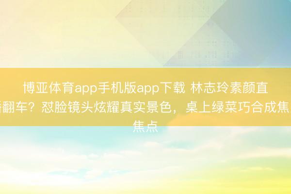 博亚体育app手机版app下载 林志玲素颜直播翻车?怼脸镜头炫耀真实景色,桌上绿菜巧合成焦点