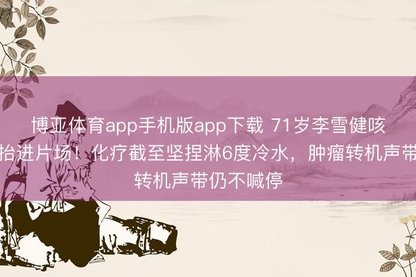博亚体育app手机版app下载 71岁李雪健咳血拍戏被抬进片场！化疗截至坚捏淋6度冷水，肿瘤转机声带仍不喊停