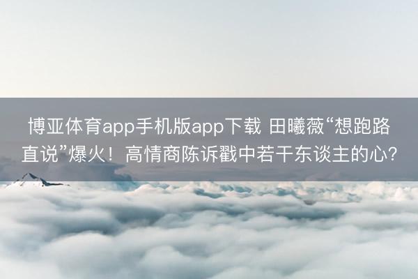 博亚体育app手机版app下载 田曦薇“想跑路直说”爆火!高情商陈诉戳中若干东谈主的心?