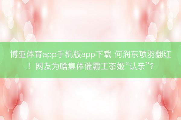 博亚体育app手机版app下载 何润东项羽翻红！网友为啥集体催霸王茶姬“认亲”？