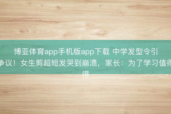 博亚体育app手机版app下载 中学发型令引争议！女生剪超短发哭到崩溃，家长：为了学习值得