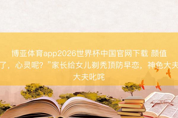 博亚体育app2026世界杯中国官网下载 颜值安全了，心灵呢？”家长给女儿剃秃顶防早恋，神色大夫叱咤