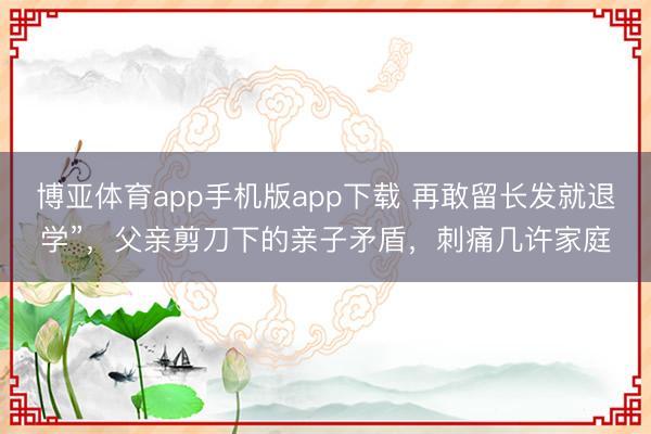 博亚体育app手机版app下载 再敢留长发就退学”，父亲剪刀下的亲子矛盾，刺痛几许家庭