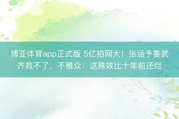 博亚体育app正式版 5亿拍网大！张涵予姜武齐救不了，不雅众：这殊效比十年前还烂