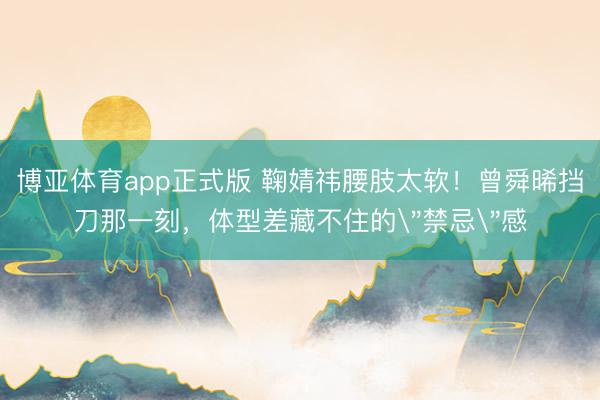 博亚体育app正式版 鞠婧祎腰肢太软！曾舜晞挡刀那一刻，体型差藏不住的
