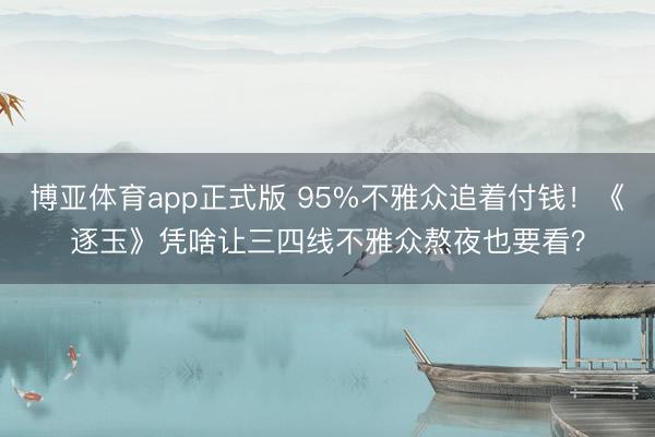 博亚体育app正式版 95%不雅众追着付钱!《逐玉》凭啥让三四线不雅众熬夜也要看?