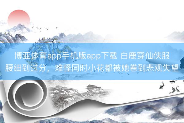 博亚体育app手机版app下载 白鹿穿仙侠服腰细到过分，难怪同时小花都被她卷到悲观失望