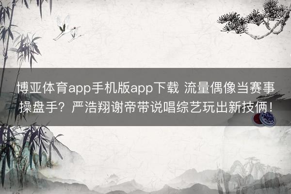 博亚体育app手机版app下载 流量偶像当赛事操盘手？严浩翔谢帝带说唱综艺玩出新技俩！