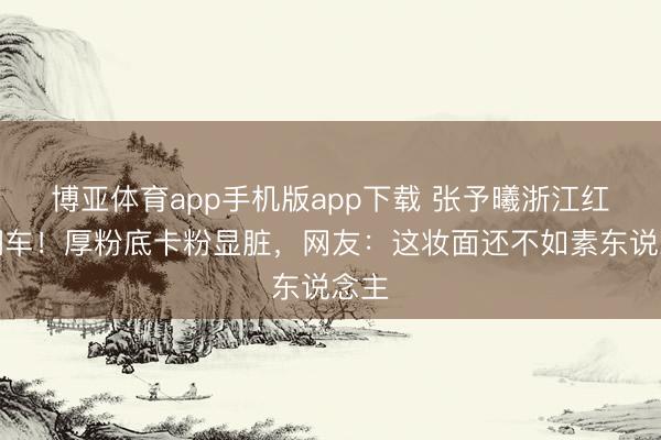 博亚体育app手机版app下载 张予曦浙江红毯翻车！厚粉底卡粉显脏，网友：这妆面还不如素东说念主