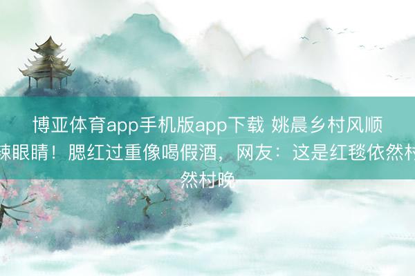 博亚体育app手机版app下载 姚晨乡村风顺服辣眼睛！腮红过重像喝假酒，网友：这是红毯依然村晚