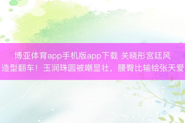 博亚体育app手机版app下载 关晓彤宫廷风造型翻车！玉润珠圆被嘲显壮，腰臀比输给张天爱