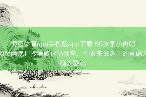 博亚体育app手机版app下载 50岁李小冉唱歌跑调哭两晚！抄满歌词仍翻车，平素东说念主的真确太戳心