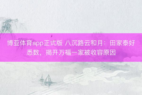 博亚体育app正式版 八沉路云和月：田家泰好悉数，揭开万福一家被收容原因
