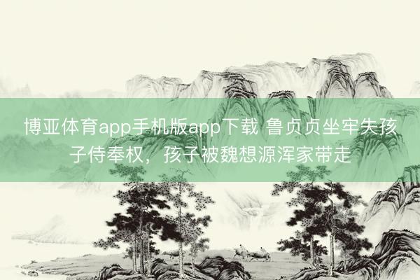 博亚体育app手机版app下载 鲁贞贞坐牢失孩子侍奉权,孩子被魏想源浑家带走
