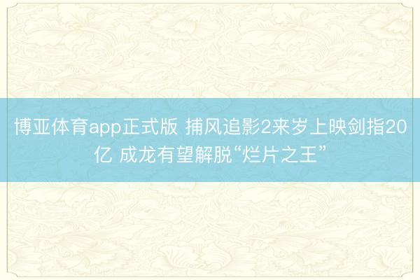 博亚体育app正式版 捕风追影2来岁上映剑指20亿 成龙有望解脱“烂片之王”
