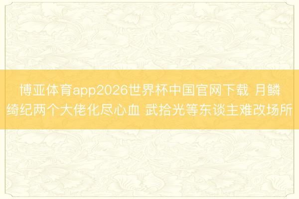 博亚体育app2026世界杯中国官网下载 月鳞绮纪两个大佬化尽心血 武拾光等东谈主难改场所