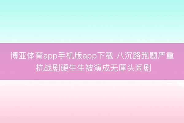 博亚体育app手机版app下载 八沉路跑题严重 抗战剧硬生生被演成无厘头闹剧