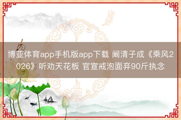 博亚体育app手机版app下载 阚清子成《乘风2026》听劝天花板 官宣戒泡面弃90斤执念
