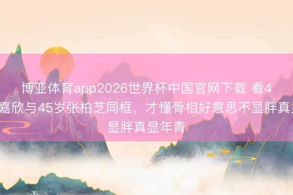 博亚体育app2026世界杯中国官网下载 看42岁钟嘉欣与45岁张柏芝同框，才懂骨相好意思不显胖真显年青