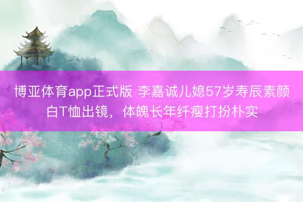 博亚体育app正式版 李嘉诚儿媳57岁寿辰素颜白T恤出镜，体魄长年纤瘦打扮朴实