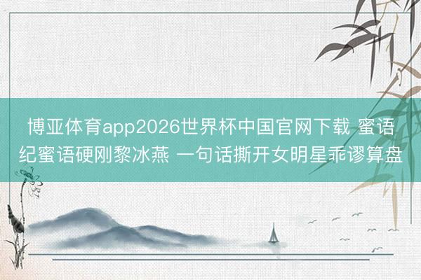 博亚体育app2026世界杯中国官网下载 蜜语纪蜜语硬刚黎冰燕 一句话撕开女明星乖谬算盘