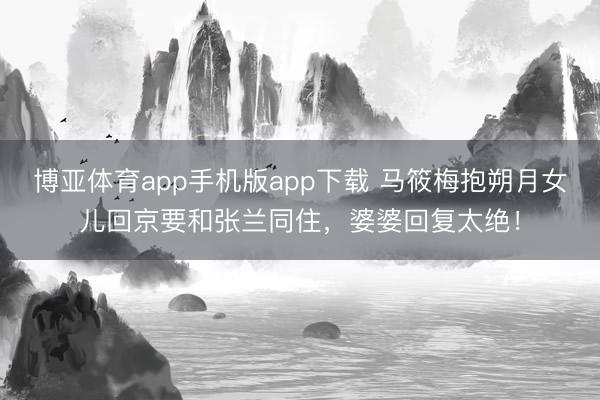 博亚体育app手机版app下载 马筱梅抱朔月女儿回京要和张兰同住，婆婆回复太绝！