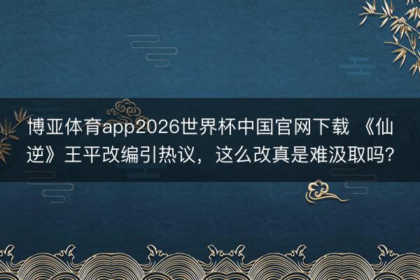 博亚体育app2026世界杯中国官网下载 《仙逆》王平改编引热议，这么改真是难汲取吗？