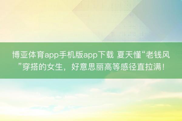 博亚体育app手机版app下载 夏天懂“老钱风”穿搭的女生，好意思丽高等感径直拉满！