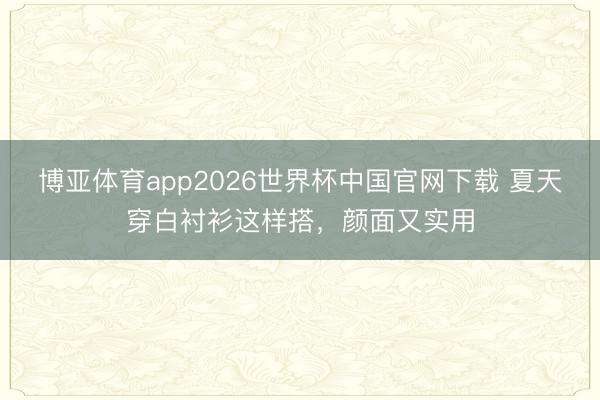 博亚体育app2026世界杯中国官网下载 夏天穿白衬衫这样搭，颜面又实用