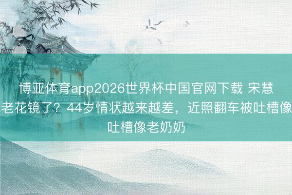 博亚体育app2026世界杯中国官网下载 宋慧乔都戴老花镜了？44岁情状越来越差，近照翻车被吐槽像老奶奶