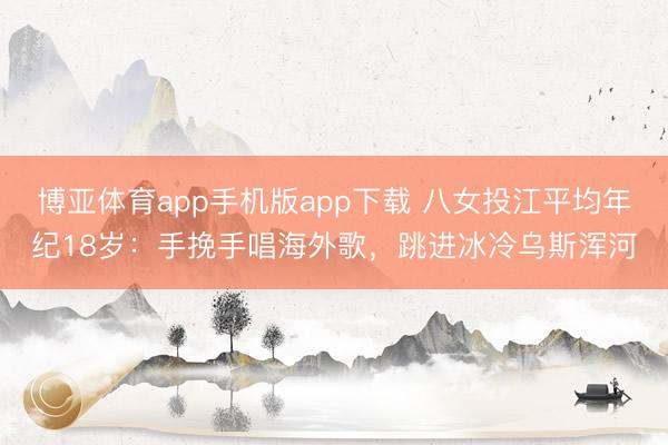 博亚体育app手机版app下载 八女投江平均年纪18岁：手挽手唱海外歌，跳进冰冷乌斯浑河