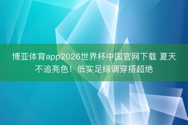 博亚体育app2026世界杯中国官网下载 夏天不追亮色！低实足绿调穿搭超绝