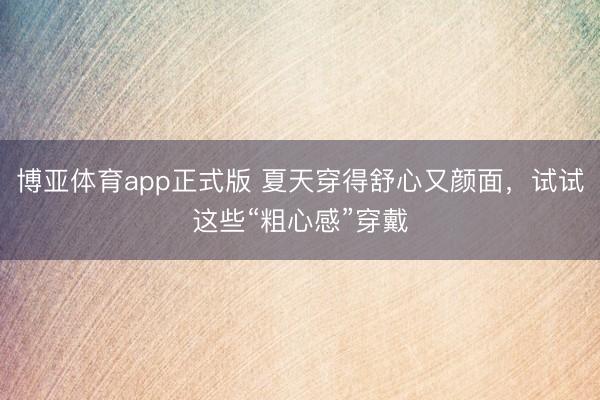 博亚体育app正式版 夏天穿得舒心又颜面，试试这些“粗心感”穿戴