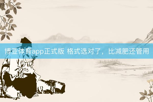 博亚体育app正式版 格式选对了，比减肥还管用