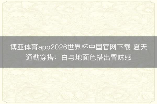 博亚体育app2026世界杯中国官网下载 夏天通勤穿搭：白与地面色搭出冒昧感