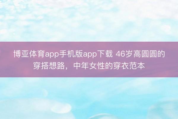 博亚体育app手机版app下载 46岁高圆圆的穿搭想路，中年女性的穿衣范本