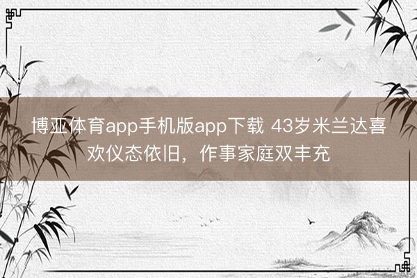 博亚体育app手机版app下载 43岁米兰达喜欢仪态依旧，作事家庭双丰充