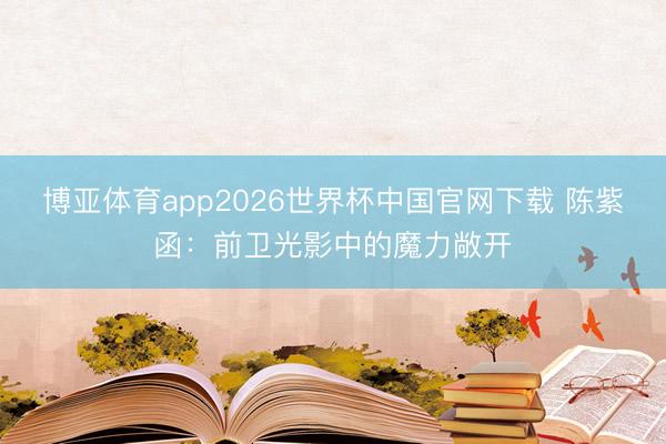 博亚体育app2026世界杯中国官网下载 陈紫函：前卫光影中的魔力敞开