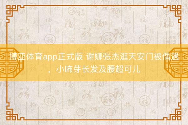 博亚体育app正式版 谢娜张杰逛天安门被偶遇，小咘芽长发及腰超可儿