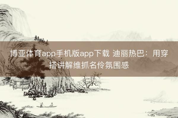 博亚体育app手机版app下载 迪丽热巴：用穿搭讲解维抓名伶氛围感
