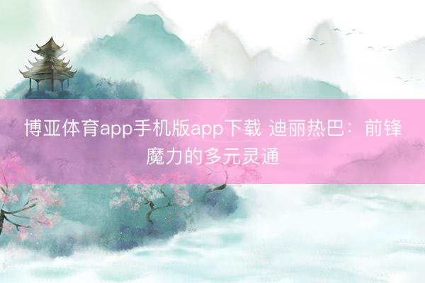 博亚体育app手机版app下载 迪丽热巴：前锋魔力的多元灵通