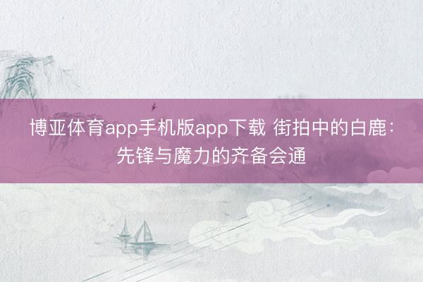 博亚体育app手机版app下载 街拍中的白鹿：先锋与魔力的齐备会通